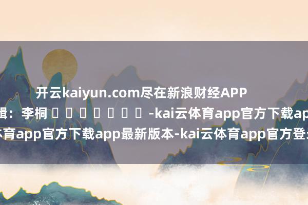 开云kaiyun.com尽在新浪财经APP            						连累剪辑：李桐 							-kai云体育app官方下载app最新版本-kai云体育app官方登录入口