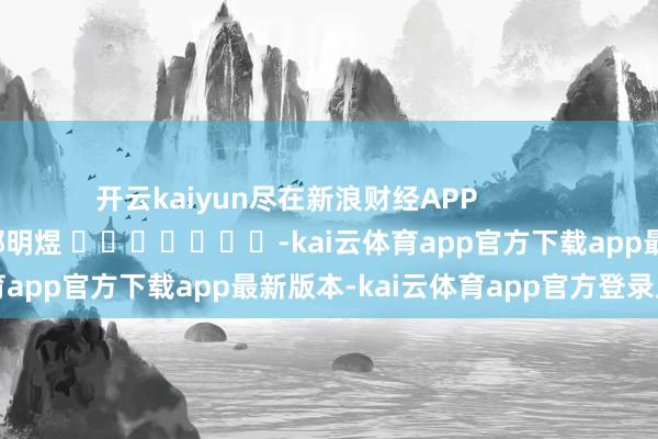 开云kaiyun尽在新浪财经APP            						职守剪辑：郭明煜 							-kai云体育app官方下载app最新版本-kai云体育app官方登录入口