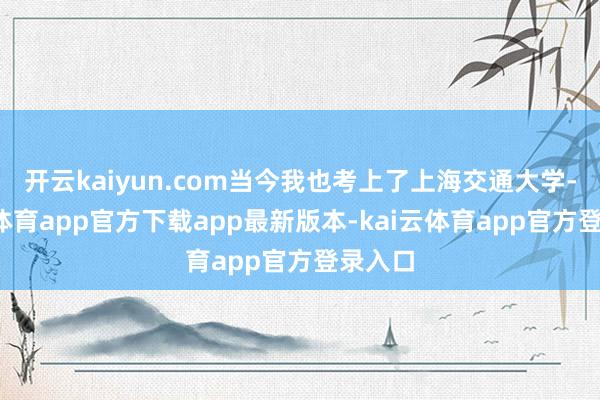 开云kaiyun.com当今我也考上了上海交通大学-kai云体育app官方下载app最新版本-kai云体育app官方登录入口