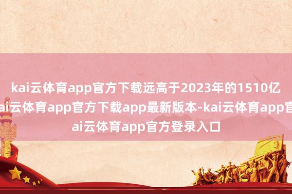 kai云体育app官方下载远高于2023年的1510亿好意思元-kai云体育app官方下载app最新版本-kai云体育app官方登录入口