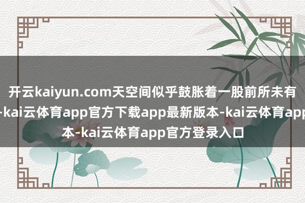 开云kaiyun.com天空间似乎鼓胀着一股前所未有的活力与机遇-kai云体育app官方下载app最新版本-kai云体育app官方登录入口