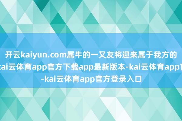 开云kaiyun.com属牛的一又友将迎来属于我方的“黄金年”-kai云体育app官方下载app最新版本-kai云体育app官方登录入口