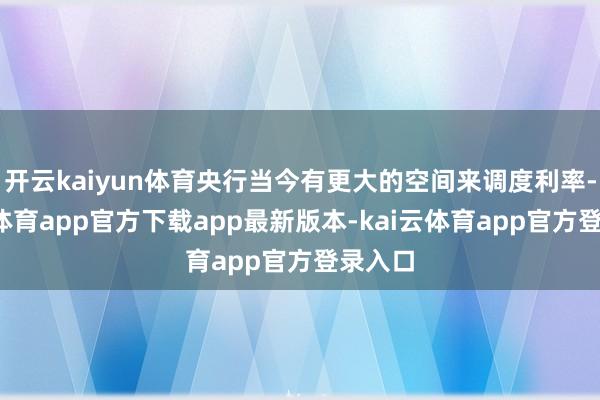开云kaiyun体育央行当今有更大的空间来调度利率-kai云体育app官方下载app最新版本-kai云体育app官方登录入口