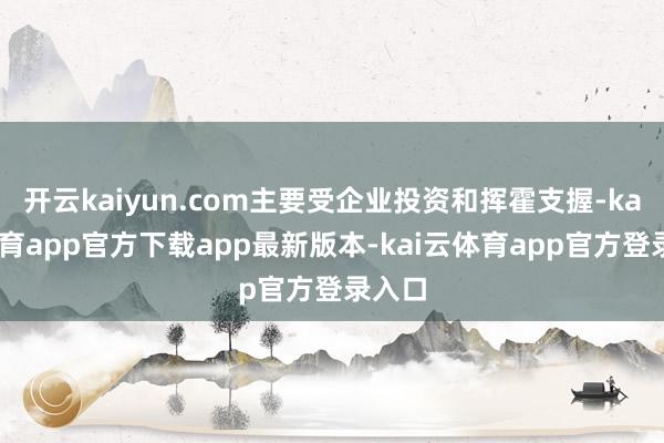 开云kaiyun.com主要受企业投资和挥霍支握-kai云体育app官方下载app最新版本-kai云体育app官方登录入口