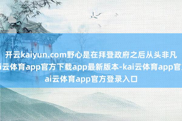 开云kaiyun.com野心是在拜登政府之后从头非凡化经济-kai云体育app官方下载app最新版本-kai云体育app官方登录入口