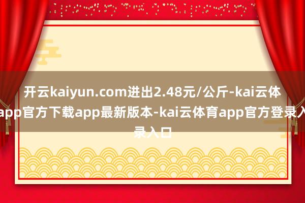 开云kaiyun.com进出2.48元/公斤-kai云体育app官方下载app最新版本-kai云体育app官方登录入口