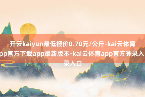 开云kaiyun最低报价0.70元/公斤-kai云体育app官方下载app最新版本-kai云体育app官方登录入口