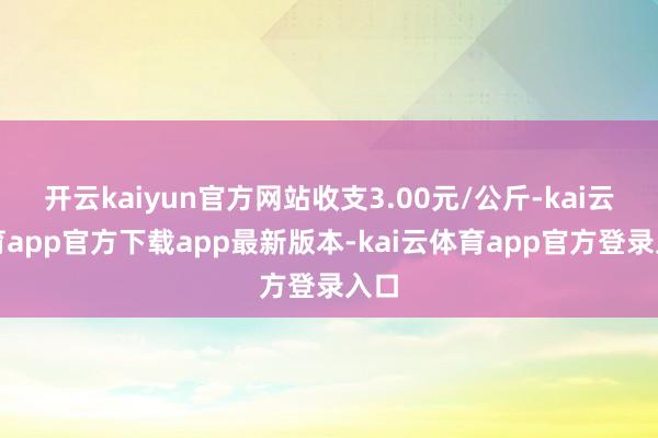 开云kaiyun官方网站收支3.00元/公斤-kai云体育app官方下载app最新版本-kai云体育app官方登录入口