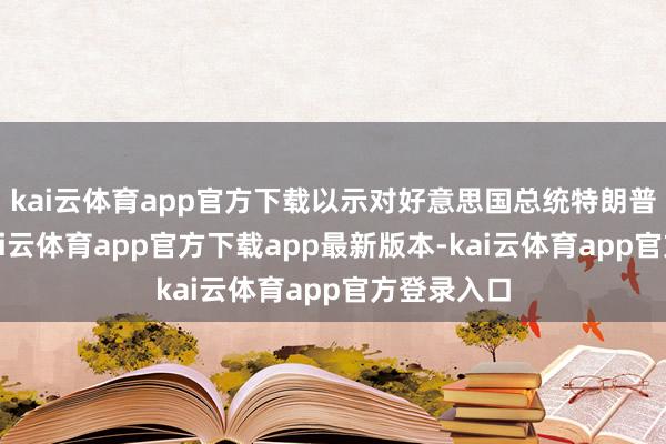 kai云体育app官方下载以示对好意思国总统特朗普的救助-kai云体育app官方下载app最新版本-kai云体育app官方登录入口