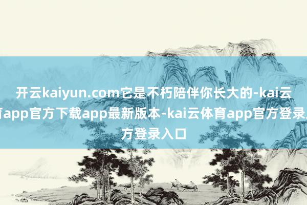 开云kaiyun.com它是不朽陪伴你长大的-kai云体育app官方下载app最新版本-kai云体育app官方登录入口