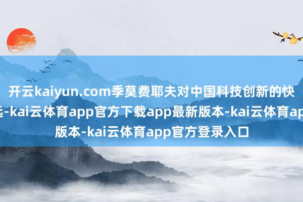 开云kaiyun.com季莫费耶夫对中国科技创新的快速卓越印象长远-kai云体育app官方下载app最新版本-kai云体育app官方登录入口