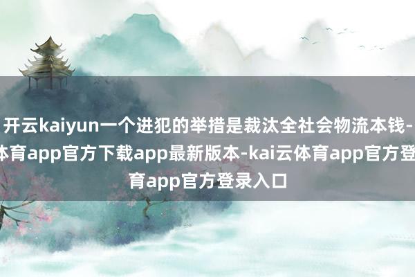 开云kaiyun一个进犯的举措是裁汰全社会物流本钱-kai云体育app官方下载app最新版本-kai云体育app官方登录入口