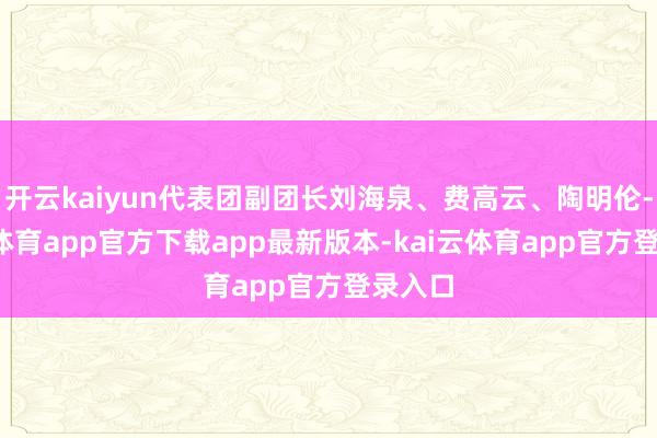 开云kaiyun代表团副团长刘海泉、费高云、陶明伦-kai云体育app官方下载app最新版本-kai云体育app官方登录入口