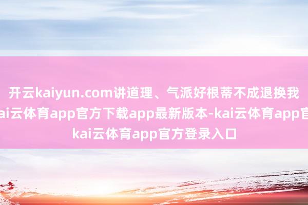 开云kaiyun.com讲道理、气派好根蒂不成退换我方的利益-kai云体育app官方下载app最新版本-kai云体育app官方登录入口