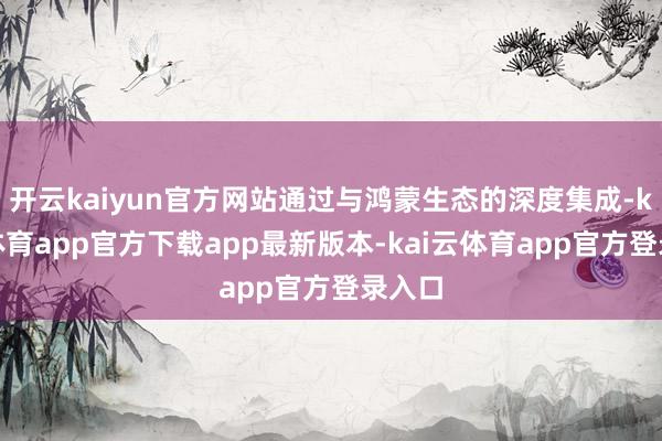开云kaiyun官方网站通过与鸿蒙生态的深度集成-kai云体育app官方下载app最新版本-kai云体育app官方登录入口