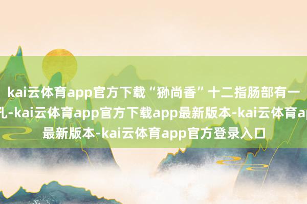 kai云体育app官方下载“狲尚香”十二指肠部有一处直径2毫米穿孔-kai云体育app官方下载app最新版本-kai云体育app官方登录入口