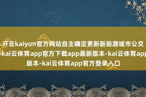 开云kaiyun官方网站自主确定更新新能源城市公交车的补贴圭表-kai云体育app官方下载app最新版本-kai云体育app官方登录入口