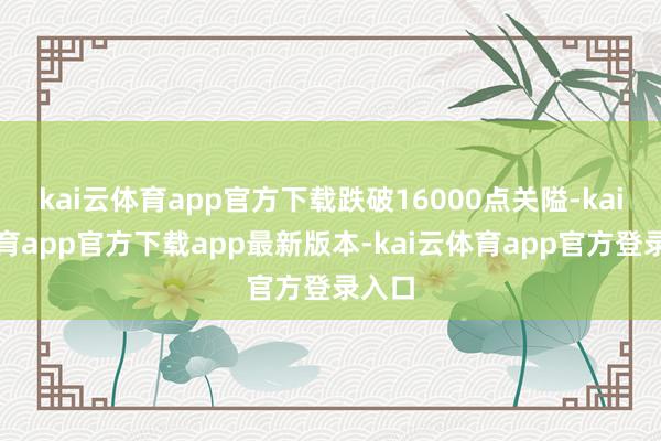 kai云体育app官方下载跌破16000点关隘-kai云体育app官方下载app最新版本-kai云体育app官方登录入口