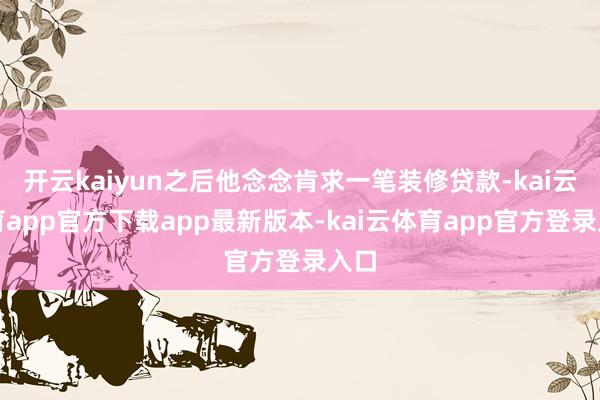 开云kaiyun之后他念念肯求一笔装修贷款-kai云体育app官方下载app最新版本-kai云体育app官方登录入口
