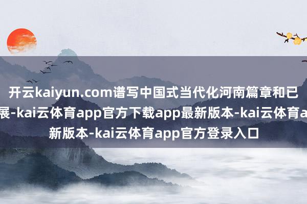 开云kaiyun.com谱写中国式当代化河南篇章和已毕经济高质地发展-kai云体育app官方下载app最新版本-kai云体育app官方登录入口