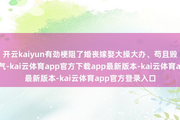 开云kaiyun有劲梗阻了婚丧嫁娶大操大办、苟且毁坏等不好意思德气-kai云体育app官方下载app最新版本-kai云体育app官方登录入口