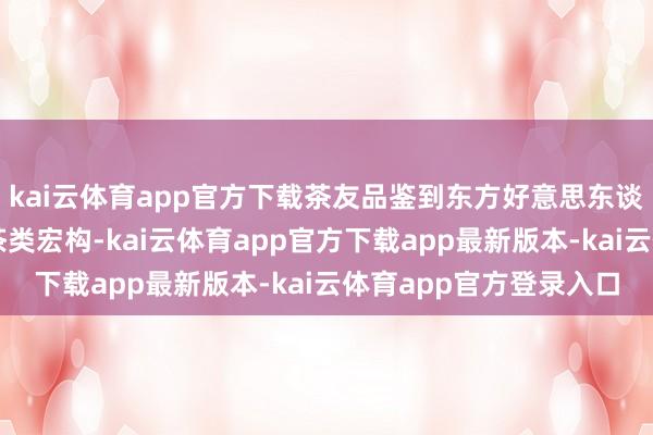 kai云体育app官方下载茶友品鉴到东方好意思东谈主茶、台湾峻岭茶等茶类宏构-kai云体育app官方下载app最新版本-kai云体育app官方登录入口
