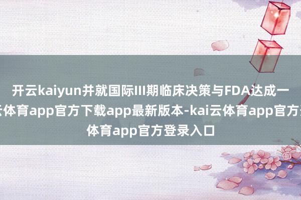 开云kaiyun并就国际III期临床决策与FDA达成一致-kai云体育app官方下载app最新版本-kai云体育app官方登录入口