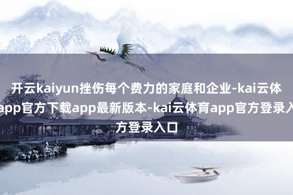 开云kaiyun挫伤每个费力的家庭和企业-kai云体育app官方下载app最新版本-kai云体育app官方登录入口