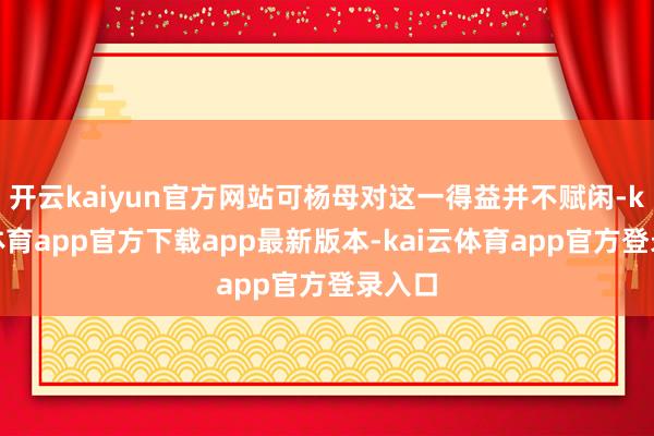开云kaiyun官方网站可杨母对这一得益并不赋闲-kai云体育app官方下载app最新版本-kai云体育app官方登录入口