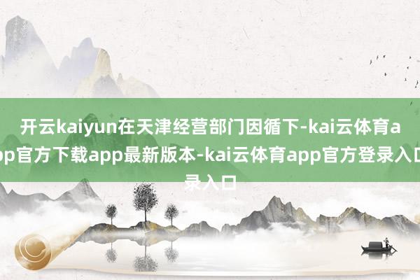 开云kaiyun在天津经营部门因循下-kai云体育app官方下载app最新版本-kai云体育app官方登录入口