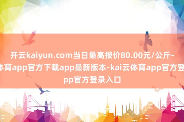 开云kaiyun.com当日最高报价80.00元/公斤-kai云体育app官方下载app最新版本-kai云体育app官方登录入口