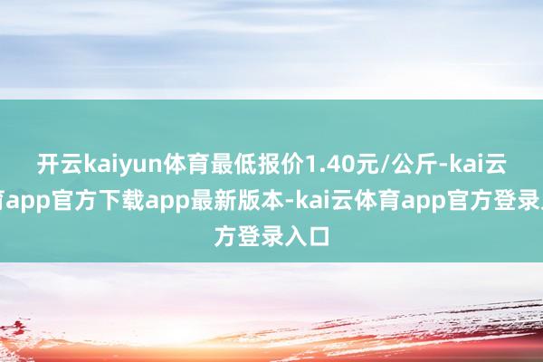 开云kaiyun体育最低报价1.40元/公斤-kai云体育app官方下载app最新版本-kai云体育app官方登录入口
