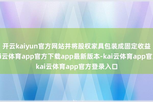 开云kaiyun官方网站并将股权家具包装成固定收益类家具-kai云体育app官方下载app最新版本-kai云体育app官方登录入口