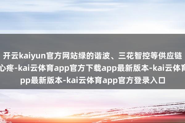 开云kaiyun官方网站绿的谐波、三花智控等供应链企业备受成本阛阓心疼-kai云体育app官方下载app最新版本-kai云体育app官方登录入口