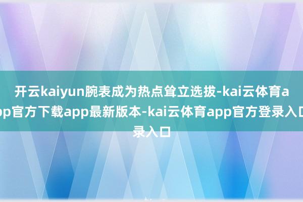 开云kaiyun腕表成为热点耸立选拔-kai云体育app官方下载app最新版本-kai云体育app官方登录入口