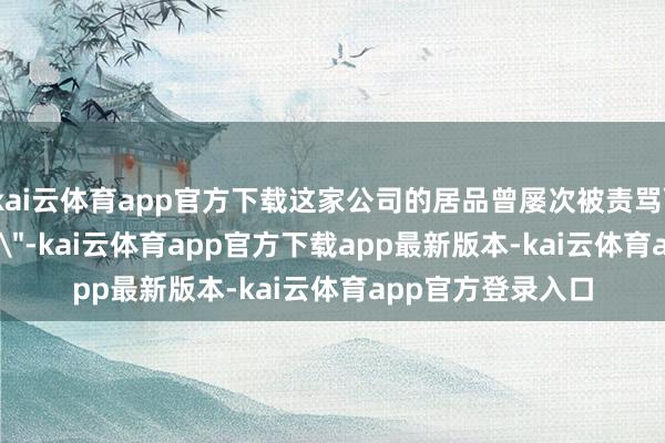 kai云体育app官方下载这家公司的居品曾屡次被责骂＂抄袭＂或＂换壳＂-kai云体育app官方下载app最新版本-kai云体育app官方登录入口