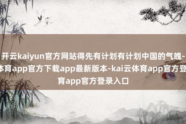 开云kaiyun官方网站得先有计划有计划中国的气魄-kai云体育app官方下载app最新版本-kai云体育app官方登录入口