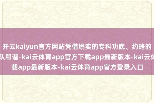开云kaiyun官方网站凭借塌实的专科功底、约略的临床技巧和领路的团队和谐-kai云体育app官方下载app最新版本-kai云体育app官方登录入口
