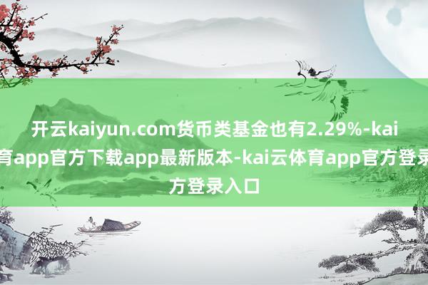 开云kaiyun.com货币类基金也有2.29%-kai云体育app官方下载app最新版本-kai云体育app官方登录入口