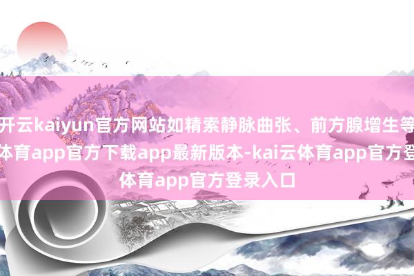 开云kaiyun官方网站如精索静脉曲张、前方腺增生等-kai云体育app官方下载app最新版本-kai云体育app官方登录入口