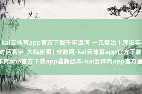 kai云体育app官方下载千年运河 一元复始丨拜访年画馆：看“陈腐艺术”对话寰宇_大皖新闻 | 安徽网-kai云体育app官方下载app最新版本-kai云体育app官方登录入口