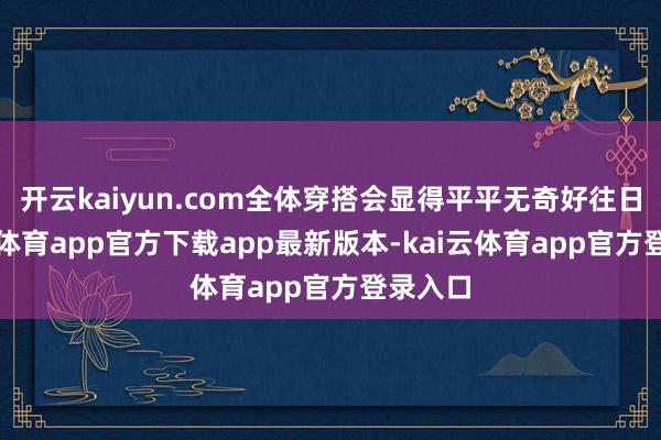 开云kaiyun.com全体穿搭会显得平平无奇好往日-kai云体育app官方下载app最新版本-kai云体育app官方登录入口