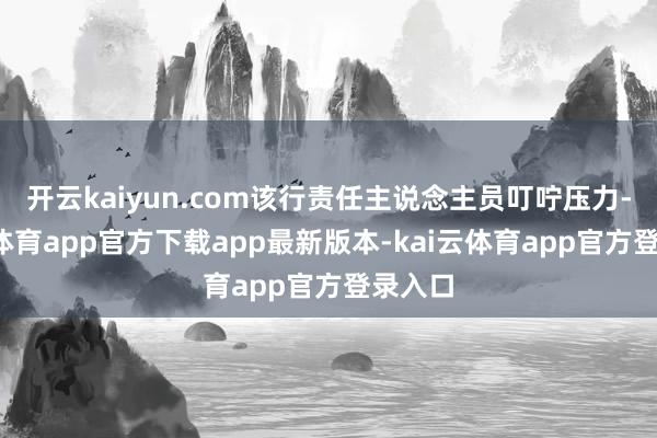 开云kaiyun.com该行责任主说念主员叮咛压力-kai云体育app官方下载app最新版本-kai云体育app官方登录入口