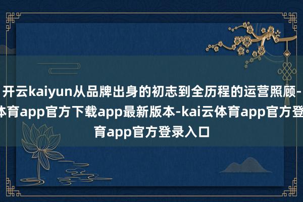 开云kaiyun从品牌出身的初志到全历程的运营照顾-kai云体育app官方下载app最新版本-kai云体育app官方登录入口