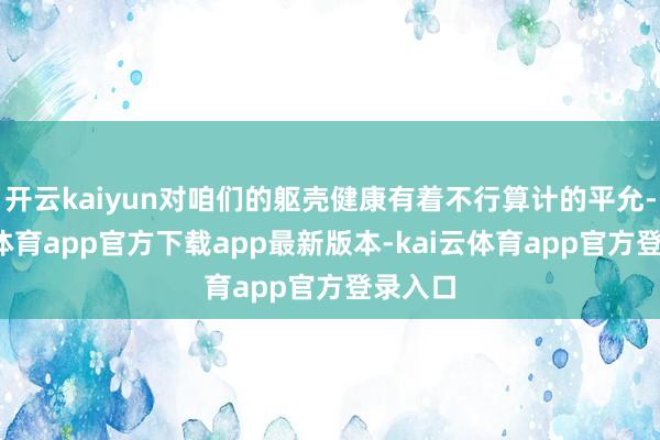 开云kaiyun对咱们的躯壳健康有着不行算计的平允-kai云体育app官方下载app最新版本-kai云体育app官方登录入口