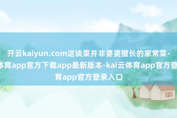 开云kaiyun.com这谈菜并非婆婆擅长的家常菜-kai云体育app官方下载app最新版本-kai云体育app官方登录入口