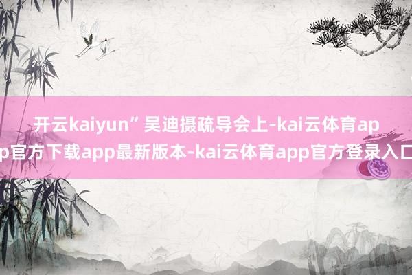 开云kaiyun”　　吴迪摄　　疏导会上-kai云体育app官方下载app最新版本-kai云体育app官方登录入口