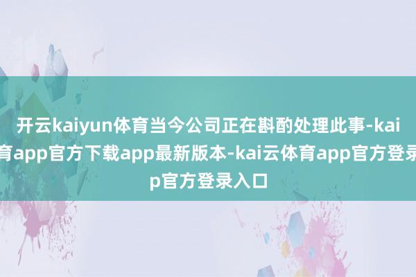 开云kaiyun体育当今公司正在斟酌处理此事-kai云体育app官方下载app最新版本-kai云体育app官方登录入口