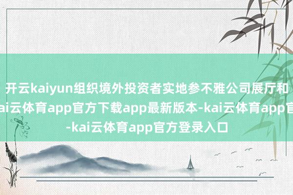 开云kaiyun组织境外投资者实地参不雅公司展厅和分娩车间-kai云体育app官方下载app最新版本-kai云体育app官方登录入口