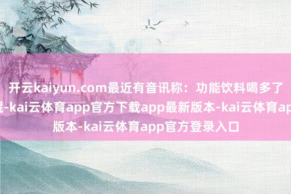 开云kaiyun.com最近有音讯称：功能饮料喝多了或激励惊愕失眠-kai云体育app官方下载app最新版本-kai云体育app官方登录入口